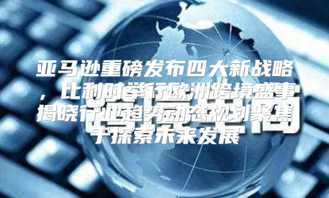 亚马逊重磅发布四大新战略，比利时举行欧洲跨境盛事揭晓行业趋势动态规划聚焦于探索未来发展