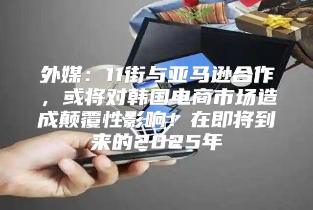外媒：11街与亚马逊合作，或将对韩国电商市场造成颠覆性影响！在即将到来的2025年