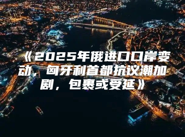 2025年俄进口口岸变动，匈牙利首都抗议潮加剧，包裹或受延
