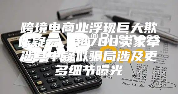 跨境电商业浮现巨大欺诈疑云，超700卖家牵涉其中疑似骗局涉及更多细节曝光