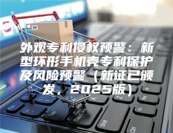 外观专利侵权预警：新型环形手机壳专利保护及风险预警新证已颁发，2025版