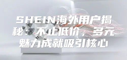 SHEIN海外用户揭秘：不止低价，多元魅力成就吸引核心