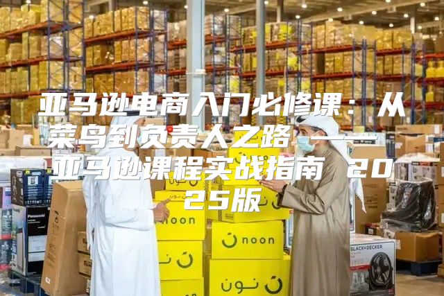 亚马逊电商入门必修课：从菜鸟到负责人之路 —— 亚马逊课程实战指南 2025版