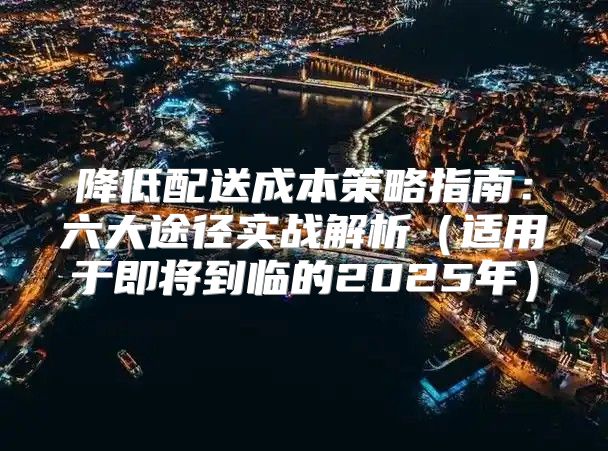 降低配送成本策略指南：六大途径实战解析适用于即将到临的2025年