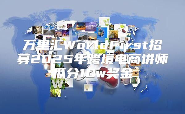 万里汇WorldFirst招募2025年跨境电商讲师瓜分10w奖金