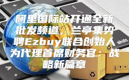 阿里国际站开通全新批发频道，兰亭集势聘Ezbuy联合创始人为代理首席财务官：战略新篇章