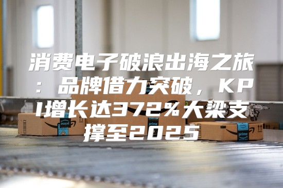 消费电子破浪出海之旅：品牌借力突破，KPI增长达372%大梁支撑至2025