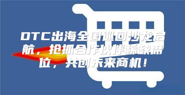 DTC出海全国巡回沙龙启航，抢抓合作伙伴稀缺席位，共创未来商机！