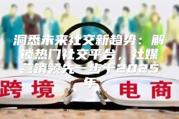洞悉未来社交新趋势：解锁热门社交平台，社媒营销领先一步于2025年