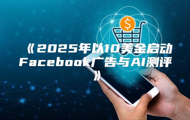 2025年以10美金启动Facebook广告与AI测评