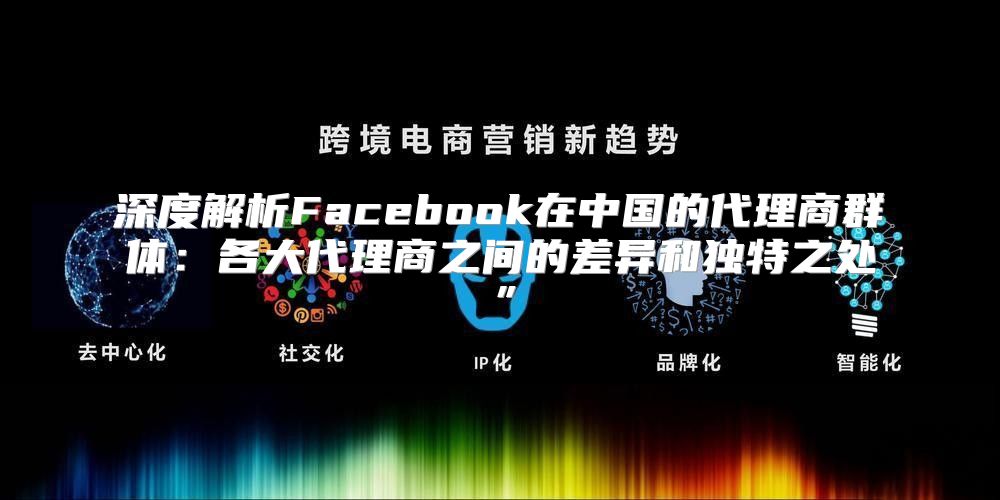 深度解析Facebook在中国的代理商群体：各大代理商之间的差异和独特之处”
