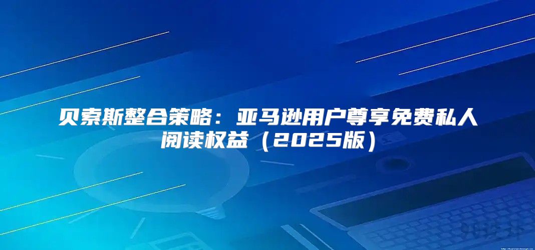 贝索斯整合策略：亚马逊用户尊享免费私人阅读权益2025版