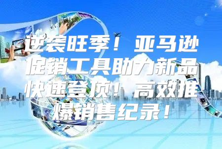 逆袭旺季！亚马逊促销工具助力新品快速登顶！高效推爆销售纪录！