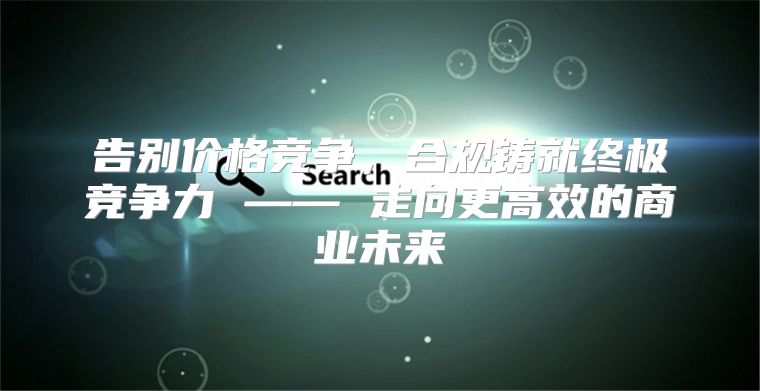 告别价格竞争，合规铸就终极竞争力 —— 走向更高效的商业未来