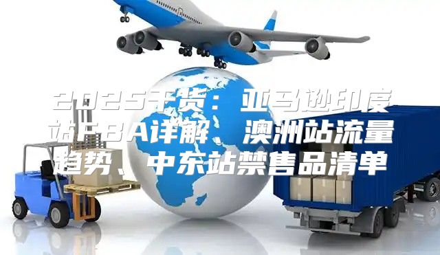 2025干货：亚马逊印度站FBA详解、澳洲站流量趋势、中东站禁售品清单