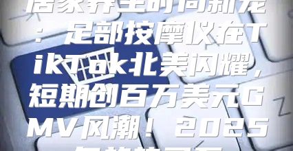 居家养生时尚新宠：足部按摩仪在TikTok北美闪耀，短期创百万美元GMV风潮！2025年趋势已至