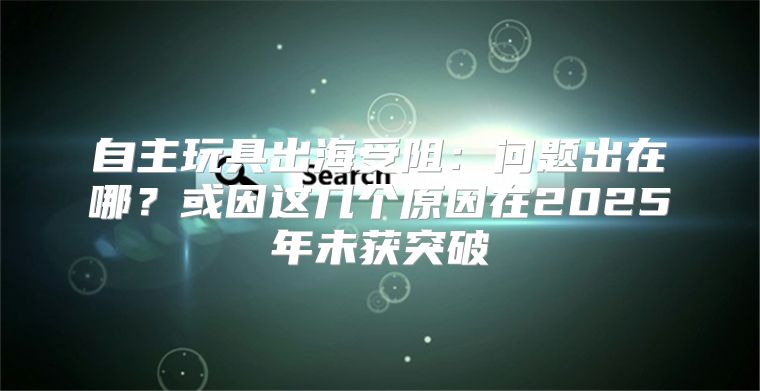 自主玩具出海受阻：问题出在哪？或因这几个原因在2025年未获突破