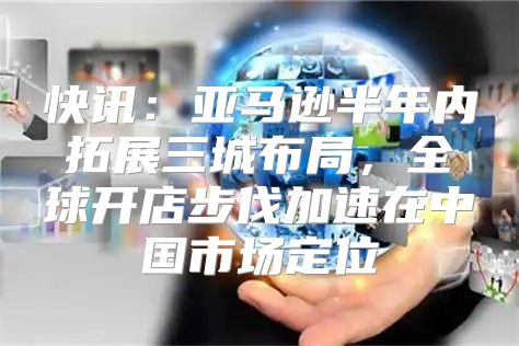 快讯：亚马逊半年内拓展三城布局，全球开店步伐加速在中国市场定位