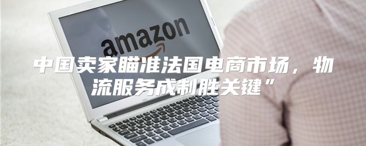 中国卖家瞄准法国电商市场，物流服务成制胜关键”