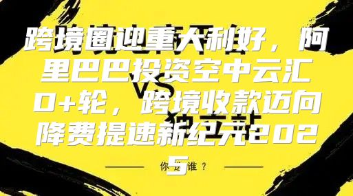 跨境圈迎重大利好，阿里巴巴投资空中云汇D+轮，跨境收款迈向降费提速新纪元2025