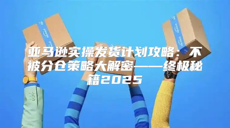 亚马逊实操发货计划攻略：不被分仓策略大解密——终极秘籍2025