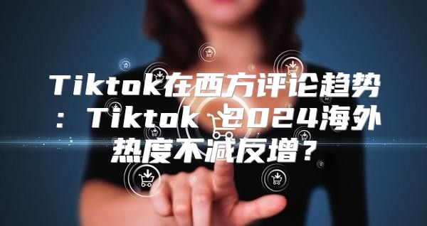 Tiktok在西方评论趋势：Tiktok 2025海外热度不减反增？