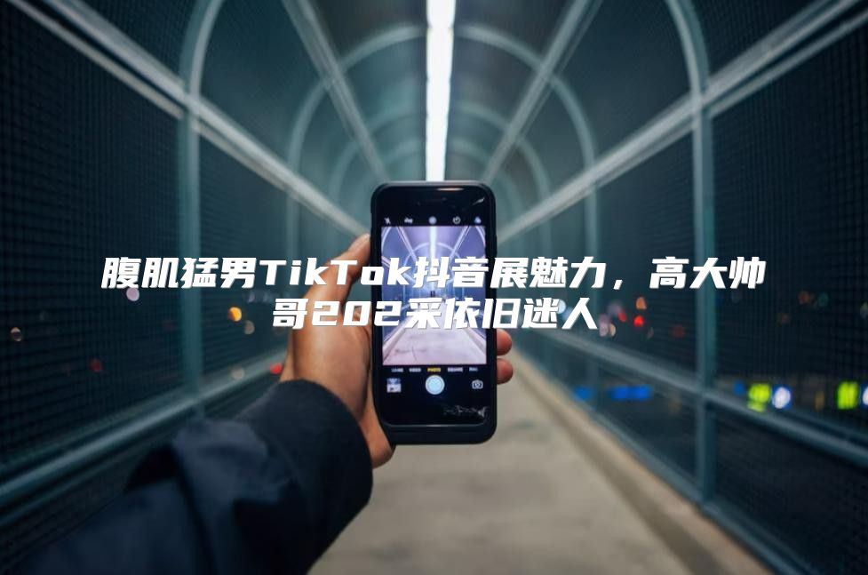腹肌猛男TikTok抖音展魅力，高大帅哥202采依旧迷人
