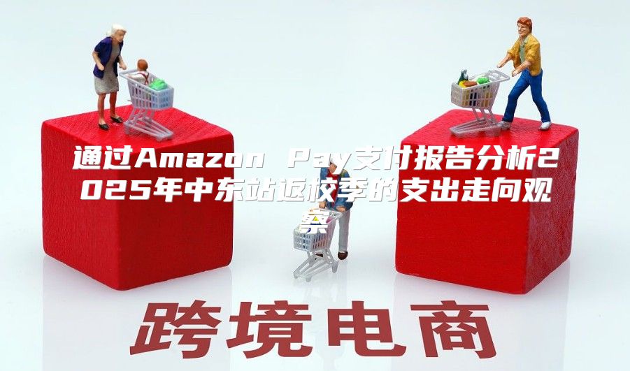 通过Amazon Pay支付报告分析2025年中东站返校季的支出走向观察