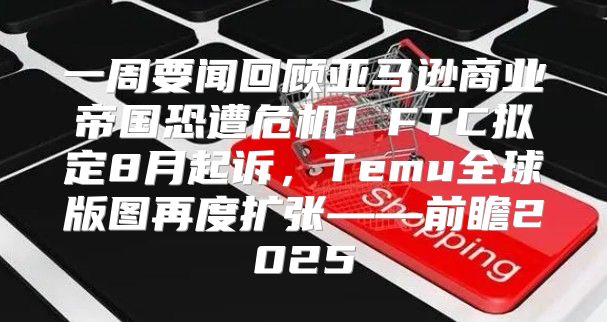 一周要闻回顾亚马逊商业帝国恐遭危机！FTC拟定8月起诉，Temu全球版图再度扩张——前瞻2025
