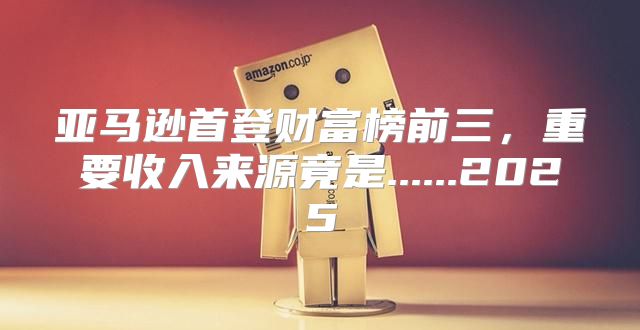 亚马逊首登财富榜前三，重要收入来源竟是......2025