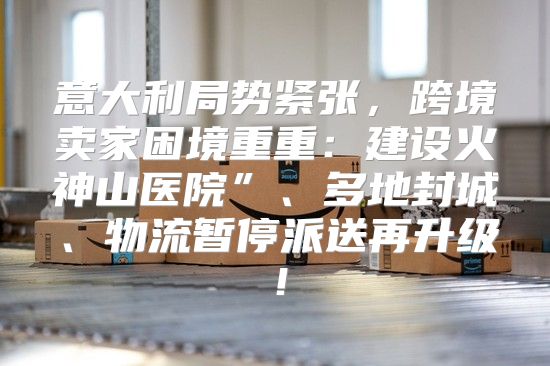 意大利局势紧张，跨境卖家困境重重：建设火神山医院”、多地封城、物流暂停派送再升级！