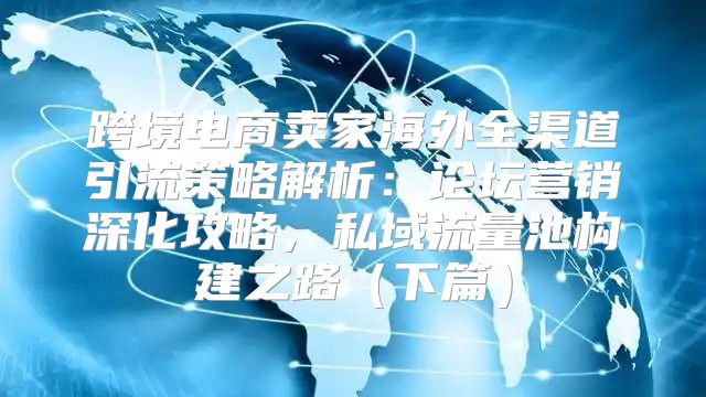 跨境电商卖家海外全渠道引流策略解析：论坛营销深化攻略，私域流量池构建之路下篇