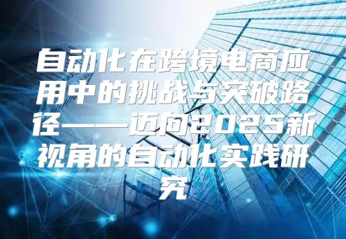 自动化在跨境电商应用中的挑战与突破路径——迈向2025新视角的自动化实践研究