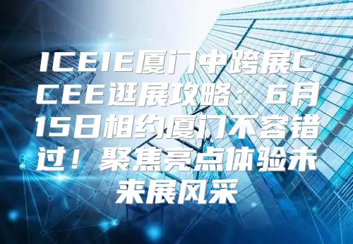 ICEIE厦门中跨展CCEE逛展攻略：6月15日相约厦门不容错过！聚焦亮点体验未来展风采
