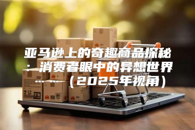 亚马逊上的奇趣商品探秘：消费者眼中的异想世界……2025年视角