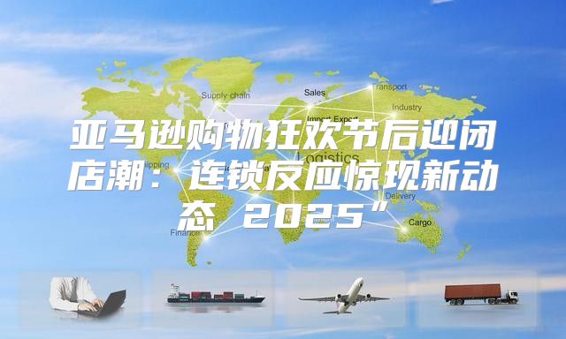 亚马逊购物狂欢节后迎闭店潮：连锁反应惊现新动态 2025”