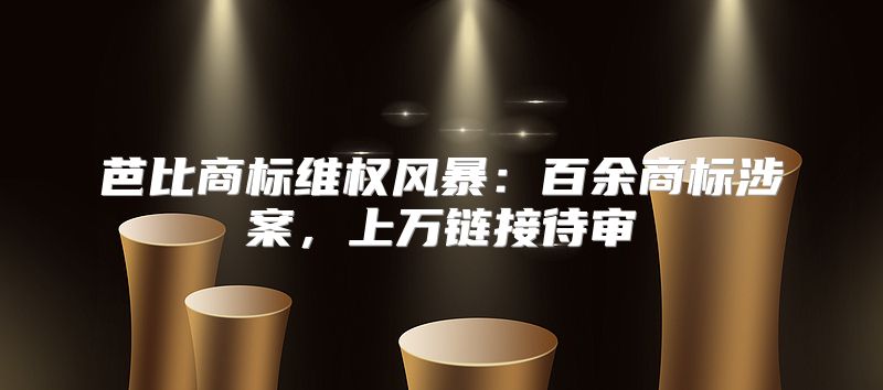 芭比商标维权风暴：百余商标涉案，上万链接待审