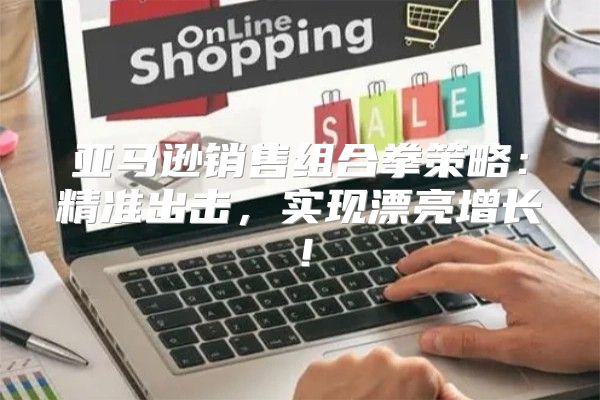 亚马逊销售组合拳策略：精准出击，实现漂亮增长！
