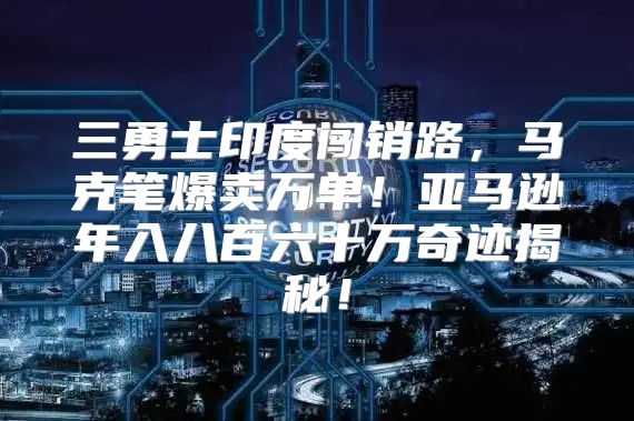 三勇士印度闯销路，马克笔爆卖万单！亚马逊年入八百六十万奇迹揭秘！