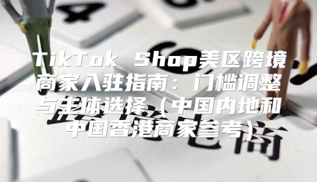 TikTok Shop美区跨境商家入驻指南：门槛调整与主体选择中国内地和中国香港商家参考