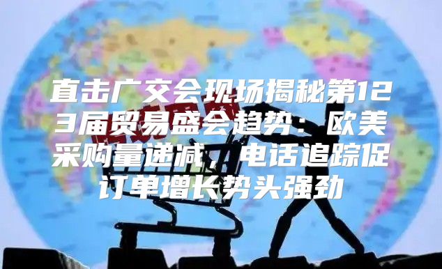 直击广交会现场揭秘第123届贸易盛会趋势：欧美采购量递减，电话追踪促订单增长势头强劲