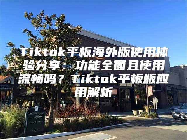 Tiktok平板海外版使用体验分享：功能全面且使用流畅吗？Tiktok平板版应用解析