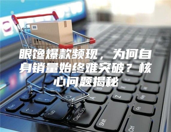 眼馋爆款频现，为何自身销量始终难突破？核心问题揭秘