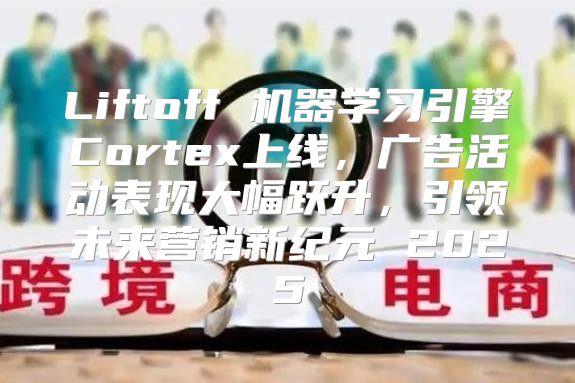 Liftoff 机器学习引擎Cortex上线，广告活动表现大幅跃升，引领未来营销新纪元 2025