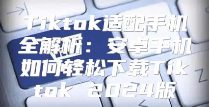 Tiktok适配手机全解析：安卓手机如何轻松下载Tiktok 2025版