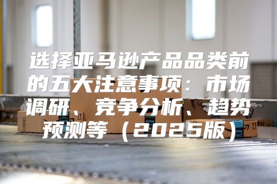 选择亚马逊产品品类前的五大注意事项：市场调研、竞争分析、趋势预测等2025版