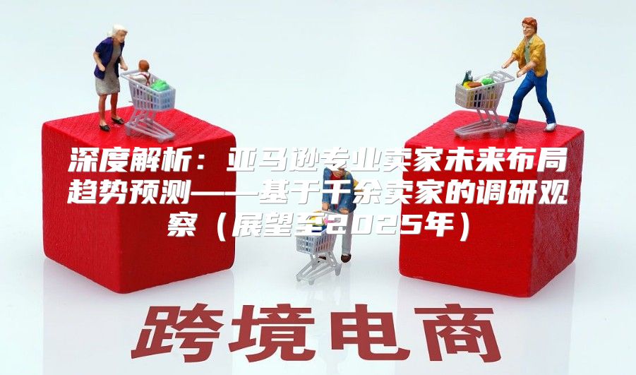 深度解析：亚马逊专业卖家未来布局趋势预测——基于千余卖家的调研观察展望至2025年