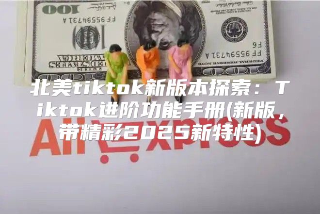 北美tiktok新版本探索：Tiktok进阶功能手册(新版，带精彩2025新特性)