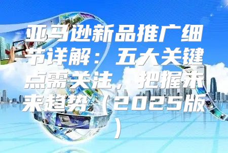 亚马逊新品推广细节详解：五大关键点需关注，把握未来趋势2025版