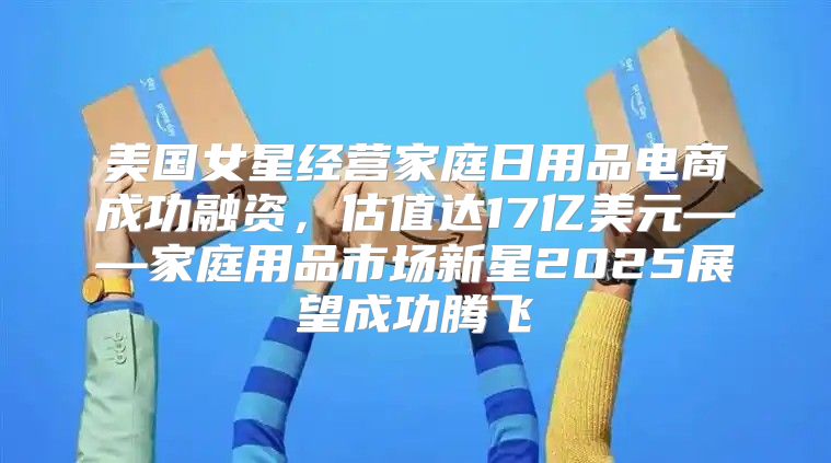 美国女星经营家庭日用品电商成功融资，估值达17亿美元——家庭用品市场新星2025展望成功腾飞